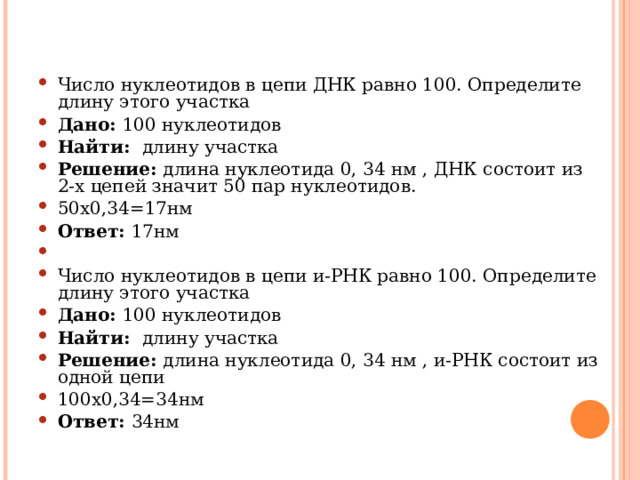 Число нуклеотидов в цепи ДНК равно 100. Определите длину этого участка Дано: 100 нуклеотидов Найти: длину участка Решение: длина нуклеотида 0, 34 нм , ДНК состоит из 2-х цепей значит 50 пар нуклеотидов. 50х0,34=17нм Ответ: 17нм   Число нуклеотидов в цепи и-РНК равно 100. Определите длину этого участка Дано: 100 нуклеотидов Найти: длину участка Решение: длина нуклеотида 0, 34 нм , и-РНК состоит из одной цепи 100х0,34=34нм Ответ: 34нм  