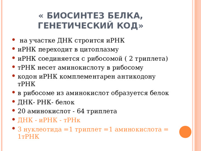 « БИОСИНТЕЗ БЕЛКА,  ГЕНЕТИЧЕСКИЙ КОД»  на участке ДНК строится иРНК иРНК переходит в цитоплазму иРНК соединяется с рибосомой ( 2 триплета) тРНК несет аминокислоту в рибосому кодон иРНК комплементарен антикодону тРНК в рибосоме из аминокислот образуется белок ДНК- РНК- белок 20 аминокислот - 64 триплета ДНК - иРНК - тРНк 3 нуклеотида =1 триплет =1 аминокислота = 1тРНК  