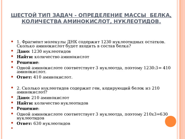ШЕСТОЙ ТИП ЗАДАЧ - ОПРЕДЕЛЕНИЕ МАССЫ БЕЛКА, КОЛИЧЕСТВА АМИНОКИСЛОТ, НУКЛЕОТИДОВ.   1. Фрагмент молекулы ДНК содержит 1230 нуклеотидных остатков. Сколько аминокислот будет входить в состав белка? Дано: 1230 нуклеотидов Найти: количество аминокислот Решение : Одной аминокислоте соответствует 3 нуклеотда, поэтому 1230:3= 410 аминокислот. Ответ: 410 аминокислот.   2. Сколько нуклеотидов содержит ген, кодирующий белок из 210 аминокислот? Дано: 210 аминокислот Найти: количество нуклеотидов Решение : Одной аминокислоте соответствует 3 нуклеотда, поэтому 210х3=630 нуклеотидов  Ответ: 630 нуклеотидов     