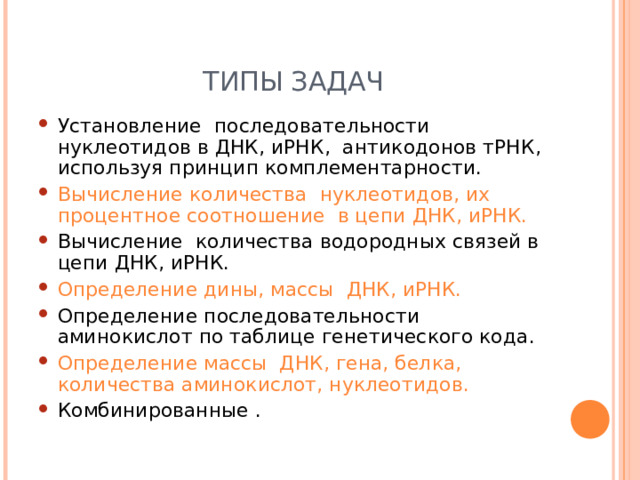 ТИПЫ ЗАДАЧ Установление последовательности нуклеотидов в ДНК, иРНК, антикодонов тРНК, используя принцип комплементарности. Вычисление количества нуклеотидов, их процентное соотношение в цепи ДНК, иРНК. Вычисление количества водородных связей в цепи ДНК, иРНК. Определение дины, массы ДНК, иРНК. Определение последовательности аминокислот по таблице генетического кода. Определение массы ДНК, гена, белка, количества аминокислот, нуклеотидов. Комбинированные .  