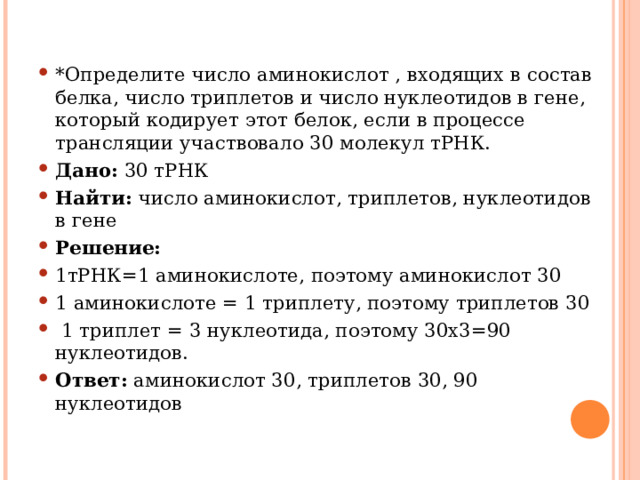 *Определите число аминокислот , входящих в состав белка, число триплетов и число нуклеотидов в гене, который кодирует этот белок, если в процессе трансляции участвовало 30 молекул тРНК. Дано: 30 тРНК Найти: число аминокислот, триплетов, нуклеотидов в гене Решение: 1тРНК=1 аминокислоте, поэтому аминокислот 30 1 аминокислоте = 1 триплету, поэтому триплетов 30  1 триплет = 3 нуклеотида, поэтому 30х3=90 нуклеотидов. Ответ: аминокислот 30, триплетов 30, 90 нуклеотидов  