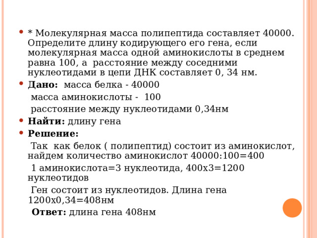 * Молекулярная масса полипептида составляет 40000. Определите длину кодирующего его гена, если молекулярная масса одной аминокислоты в среднем равна 100, а расстояние между соседними нуклеотидами в цепи ДНК составляет 0, 34 нм. Дано: масса белка - 40000  масса аминокислоты - 100  расстояние между нуклеотидами 0,34нм Найти: длину гена Решение:   Так как белок ( полипептид) состоит из аминокислот, найдем количество аминокислот 40000:100=400  1 аминокислота=3 нуклеотида, 400х3=1200 нуклеотидов  Ген состоит из нуклеотидов. Длина гена 1200х0,34=408нм  Ответ: длина гена 408нм 