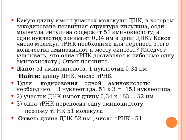 Какую длину имеет участок молекулы ДНК, в котором закодирована первичная структура инсулина, если молекула инсулина содержит 51 аминокислоту, а один нуклеотид занимает 0,34 нм в цепи ДНК? Какое число молекул тРНК необходимо для переноса этого количества аминокислот к месту синтеза? (Следует учитывать, что одна тРНК доставляет к рибосоме одну аминокислоту.) Ответ поясните. Дано: 51 аминокислота, 1 нуклеотид 0,34 нм  Найти: длину ДНК, число тРНК 1)для кодирования одной аминокислоты необходимо 3 нуклеотида, 51 х 3 = 153 нуклеотида; 2) участок ДНК имеет длину 0,34 х 153 = 52 нм 3) одна тРНК переносит одну аминокислоту,  поэтому тРНК 51 молекула  Ответ: длина ДНК 52 нм , число тРНК - 51 
