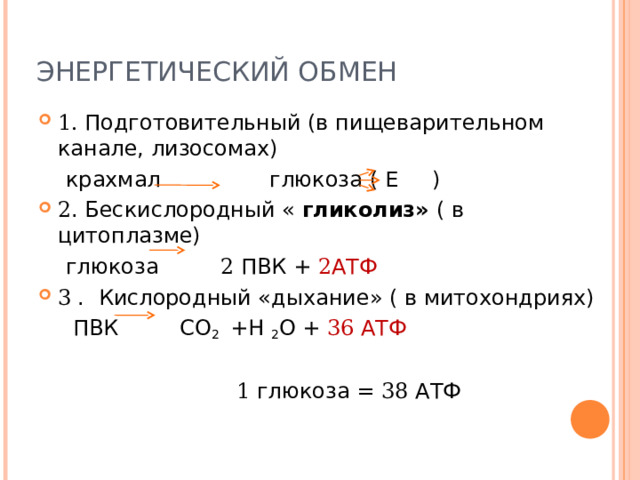 ЭНЕРГЕТИЧЕСКИЙ ОБМЕН 1. Подготовительный (в пищеварительном канале, лизосомах)  крахмал глюкоза ( Е ) 2 . Бескислородный « гликолиз» ( в цитоплазме)  глюкоза 2 ПВК + 2 АТФ 3 . Кислородный «дыхание» ( в митохондриях)  ПВК СО 2 +Н 2 О + 36 АТФ  1 глюкоза = 38 АТФ 