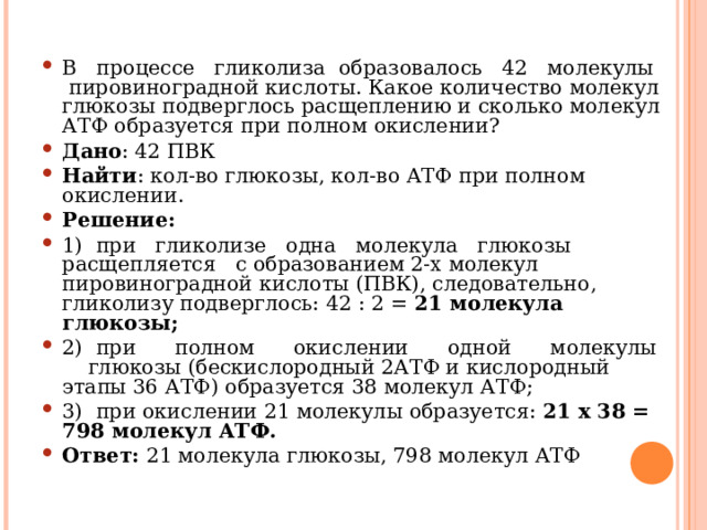 В процессе гликолиза образовалось 42 молекулы пировиноградной кислоты. Какое количество молекул глюкозы подверглось расщеплению и сколько молекул АТФ образуется при полном окислении? Дано : 42 ПВК Найти : кол-во глюкозы, кол-во АТФ при полном окислении. Решение: 1) при гликолизе одна молекула глюкозы расщепляется с образованием 2-х молекул пировиноградной кислоты (ПВК), следовательно, гликолизу подверглось: 42 : 2 = 21 молекула глюкозы; 2) при полном окислении одной молекулы глюкозы (бескислородный 2АТФ и кислородный этапы 36 АТФ) образуется 38 молекул АТФ; 3) при окислении 21 молекулы образуется: 21 х 38 = 798 молекул АТФ. Ответ: 21 молекула глюкозы, 798 молекул АТФ  