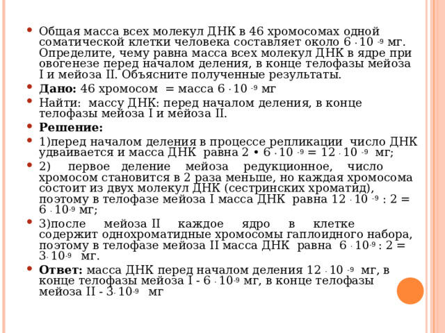 Общая масса всех молекул ДНК в 46 хромосомах одной соматической клетки человека составляет около 6 .  10 -9 мг. Определите, чему равна масса всех молекул ДНК в ядре при овогенезе перед началом деления, в конце телофазы мейоза I и мейоза II . Объясните полученные результаты. Дано: 46 хромосом = масса 6 .  10 -9 мг Найти: массу ДНК: перед началом деления, в конце телофазы мейоза I и мейоза II . Решение: 1)перед началом деления в процессе репликации число ДНК удваивается и масса ДНК равна 2 • 6 .  10 -9 = 12  . 10 -9 мг; 2)  первое деление мейоза редукционное, число хромосом становится в 2 раза меньше, но каждая хромосома состоит из двух молекул ДНК (сестринских хроматид), поэтому в телофазе мейоза I масса ДНК равна 12 . 10 -9 : 2 = 6 . 10 -9 мг; 3)после мейоза II каждое ядро в клетке содержит однохроматидные хромосомы гаплоидного набора, поэтому в телофазе мейоза II масса ДНК равна 6 . 10 -9 : 2 = 3 . 10 -9   мг. Ответ: масса ДНК перед началом деления 12  . 10 -9 мг, в конце телофазы мейоза I - 6 . 10 -9 мг, в конце телофазы мейоза II - 3 . 10 -9   мг 