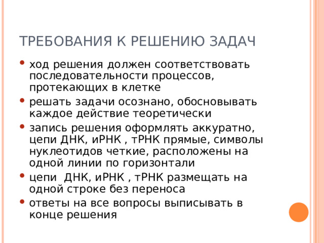 ТРЕБОВАНИЯ К РЕШЕНИЮ ЗАДАЧ ход решения должен соответствовать последовательности процессов, протекающих в клетке решать задачи осознано, обосновывать каждое действие теоретически запись решения оформлять аккуратно, цепи ДНК, иРНК , тРНК прямые, символы нуклеотидов четкие, расположены на одной линии по горизонтали цепи ДНК, иРНК , тРНК размещать на одной строке без переноса ответы на все вопросы выписывать в конце решения  