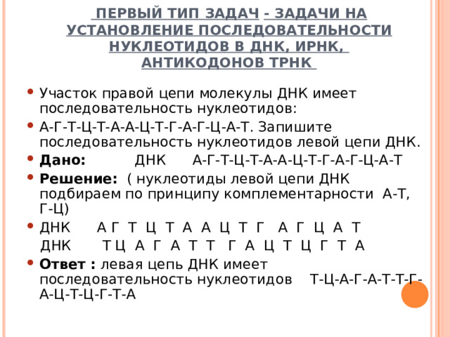  ПЕРВЫЙ ТИП ЗАДАЧ  - ЗАДАЧИ НА УСТАНОВЛЕНИЕ ПОСЛЕДОВАТЕЛЬНОСТИ НУКЛЕОТИДОВ В ДНК, ИРНК,  АНТИКОДОНОВ ТРНК Участок правой цепи молекулы ДНК имеет последовательность нуклеотидов: А-Г-Т-Ц-Т-А-А-Ц-Т-Г-А-Г-Ц-А-Т. Запишите последовательность нуклеотидов левой цепи ДНК. Дано: ДНК А-Г-Т-Ц-Т-А-А-Ц-Т-Г-А-Г-Ц-А-Т Решение: ( нуклеотиды левой цепи ДНК подбираем по принципу комплементарности А-Т, Г-Ц) ДНК А Г Т Ц Т А А Ц Т Г А Г Ц А Т  ДНК Т Ц А Г А Т Т Г А Ц Т Ц Г Т А Ответ : левая цепь ДНК имеет последовательность нуклеотидов Т-Ц-А-Г-А-Т-Т-Г-А-Ц-Т-Ц-Г-Т-А  