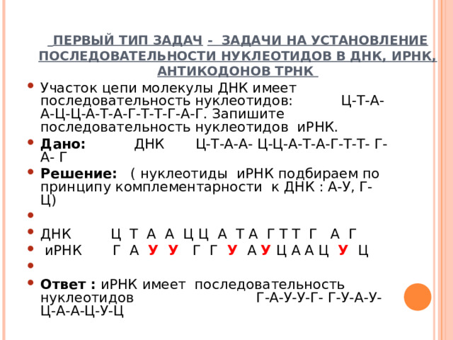  ПЕРВЫЙ ТИП ЗАДАЧ  - ЗАДАЧИ НА УСТАНОВЛЕНИЕ ПОСЛЕДОВАТЕЛЬНОСТИ НУКЛЕОТИДОВ В ДНК, ИРНК, АНТИКОДОНОВ ТРНК Участок цепи молекулы ДНК имеет последовательность нуклеотидов: Ц-Т-А-А-Ц-Ц-А-Т-А-Г-Т-Т-Г-А-Г. Запишите последовательность нуклеотидов иРНК. Дано: ДНК Ц-Т-А-А- Ц-Ц-А-Т-А-Г-Т-Т- Г- А- Г Решение: ( нуклеотиды иРНК подбираем по принципу комплементарности к ДНК : А-У, Г-Ц)   ДНК Ц Т А А Ц Ц А Т А Г Т Т Г А Г   иРНК Г А У У Г Г У  А У  Ц А А Ц У  Ц   Ответ : иРНК имеет последовательность нуклеотидов Г-А-У-У-Г- Г-У-А-У-Ц-А-А-Ц-У-Ц  