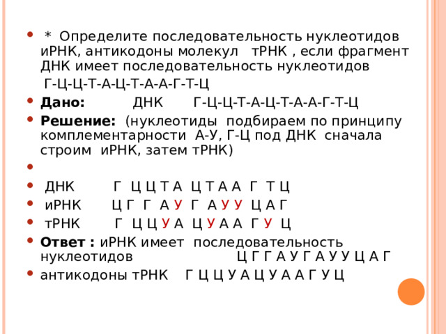  * Определите последовательность нуклеотидов иРНК, антикодоны молекул тРНК , если фрагмент ДНК имеет последовательность нуклеотидов  Г-Ц-Ц-Т-А-Ц-Т-А-А-Г-Т-Ц Дано: ДНК Г-Ц-Ц-Т-А-Ц-Т-А-А-Г-Т-Ц Решение: (нуклеотиды подбираем по принципу комплементарности А-У, Г-Ц под ДНК сначала строим иРНК, затем тРНК)     ДНК Г Ц Ц Т А Ц Т А А Г Т Ц  иРНК Ц Г Г А У Г А У У Ц А Г  тРНК Г Ц Ц У А Ц У А А Г У Ц Ответ : иРНК имеет последовательность нуклеотидов Ц Г Г А У Г А У У Ц А Г антикодоны тРНК Г Ц Ц У А Ц У А А Г У Ц  