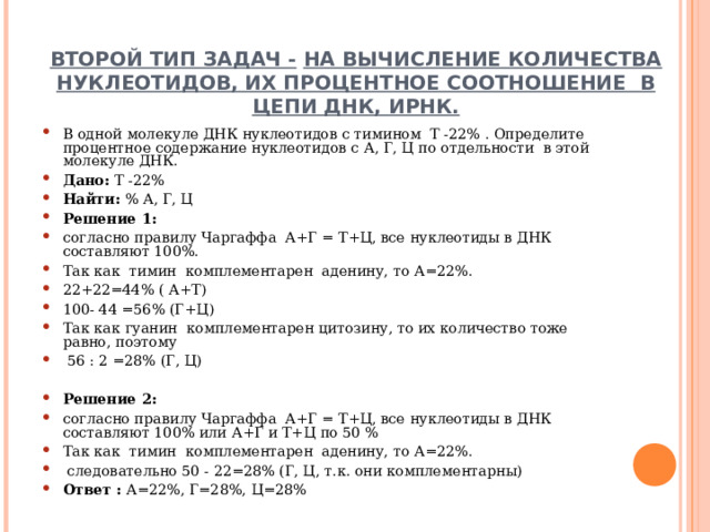   ВТОРОЙ ТИП ЗАДАЧ -  НА ВЫЧИСЛЕНИЕ КОЛИЧЕСТВА НУКЛЕОТИДОВ, ИХ ПРОЦЕНТНОЕ СООТНОШЕНИЕ В ЦЕПИ ДНК, ИРНК. В одной молекуле ДНК нуклеотидов с тимином Т -22% . Определите процентное содержание нуклеотидов с А, Г, Ц по отдельности в этой молекуле ДНК. Дано: Т -22% Найти: % А, Г, Ц Решение 1:  согласно правилу Чаргаффа А+Г = Т+Ц, все нуклеотиды в ДНК составляют 100%. Так как тимин комплементарен аденину, то А=22%. 22+22=44% ( А+Т) 100- 44 =56% (Г+Ц) Так как гуанин комплементарен цитозину, то их количество тоже равно, поэтому  56 : 2 =28% (Г, Ц)  Решение 2:  согласно правилу Чаргаффа А+Г = Т+Ц, все нуклеотиды в ДНК составляют 100% или А+Г и Т+Ц по 50 % Так как тимин комплементарен аденину, то А=22%.  следовательно 50 - 22=28% (Г, Ц, т.к. они комплементарны) Ответ : А=22%, Г=28%, Ц=28%  