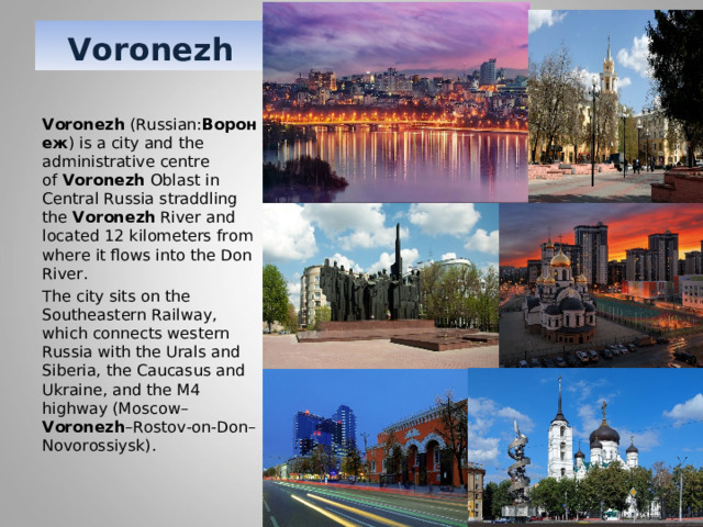 Voronezh Voronezh  (Russian: Воронеж ) is a city and the administrative centre of  Voronezh  Oblast in Central Russia straddling the  Voronezh  River and located 12 kilometers from where it flows into the Don River. The city sits on the Southeastern Railway, which connects western Russia with the Urals and Siberia, the Caucasus and Ukraine, and the M4 highway (Moscow– Voronezh –Rostov-on-Don–Novorossiysk). 