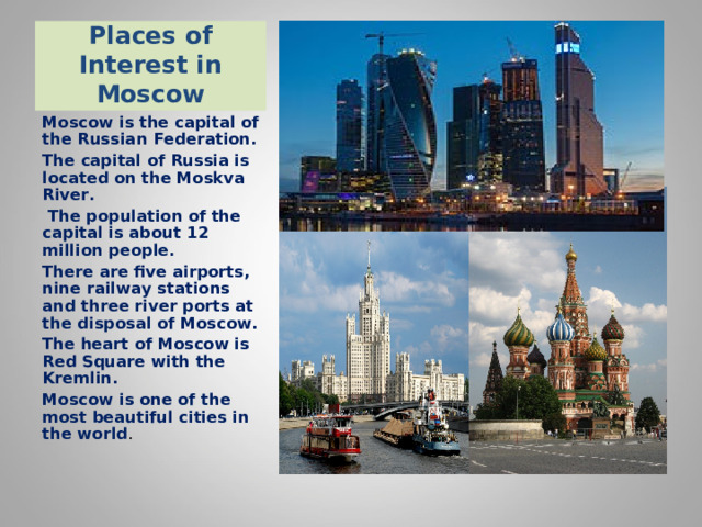 Places of Interest in Moscow Moscow is the capital of the Russian Federation. The capital of Russia is located on the Moskva River .  The population of the capital is about 12 million people. There are five airports, nine railway stations and three river ports at the disposal of Moscow. The heart of Moscow is Red Square with the Kremlin. Moscow is one of the most beautiful cities in the world . 