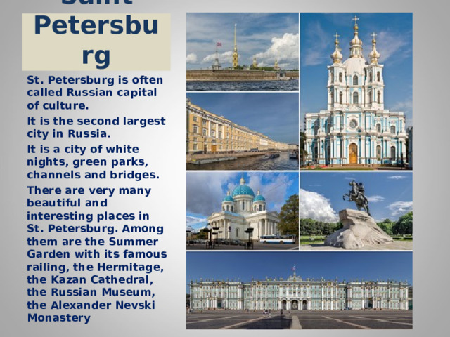 Saint Petersburg St. Petersburg is often called Russian capital of culture. It is the second largest city in Russia. It is a city of white nights, green parks, channels and bridges. There are very many beautiful and interesting places in St. Petersburg. Among them are the Summer Garden with its famous railing, the Hermitage, the Kazan Cathedral, the Russian Museum, the Alexander Nevski Monastery 