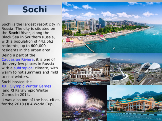 Sochi Sochi is the largest resort city in Russia. The city is situated on the  Sochi  River, along the Black Sea in Southern Russia, with a population of 443,562 residents, up to 600,000 residents in the urban area. Being a part of the  Caucasian Riviera , it is one of the very few places in Russia with a  subtropical  climate, with warm to hot summers and mild to cool winters. Sochi hosted the  XXII Olympic Winter Games  and XI Paralympic Winter Games in 2014. It was also one of the host cities for the 2018 FIFA World Cup. 