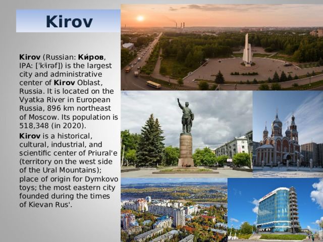 Kirov Kirov  (Russian:  Ки́ров , IPA: [ˈkʲirəf]) is the largest city and administrative center of  Kirov  Oblast, Russia. It is located on the Vyatka River in European Russia, 896 km northeast of Moscow. Its population is 518,348 (in 2020).  Kirov  is a historical, cultural, industrial, and scientific center of Priural'e (territory on the west side of the Ural Mountains); place of origin for Dymkovo toys; the most eastern city founded during the times of Kievan Rus'. 