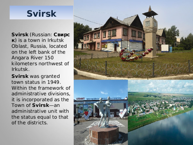 Svirsk Svirsk  (Russian:  Свирск ) is a town in Irkutsk Oblast, Russia, located on the left bank of the Angara River 150 kilometers northwest of Irkutsk. Svirsk  was granted town status in 1949. Within the framework of administrative divisions, it is incorporated as the Town of  Svirsk —an administrative unit with the status equal to that of the districts. 