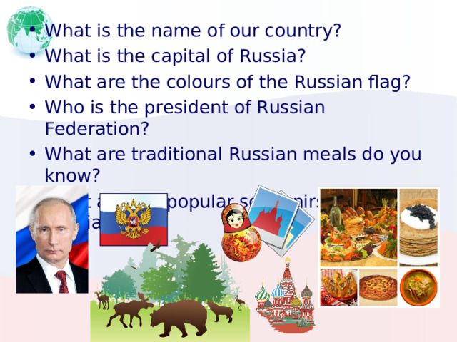 What is the name of our country? What is the capital of Russia ? What are the colours of the Russian flag? Who is the president of Russian Federation? What are traditional Russian meals do you know? What are the popular souvenirs from Russia? 