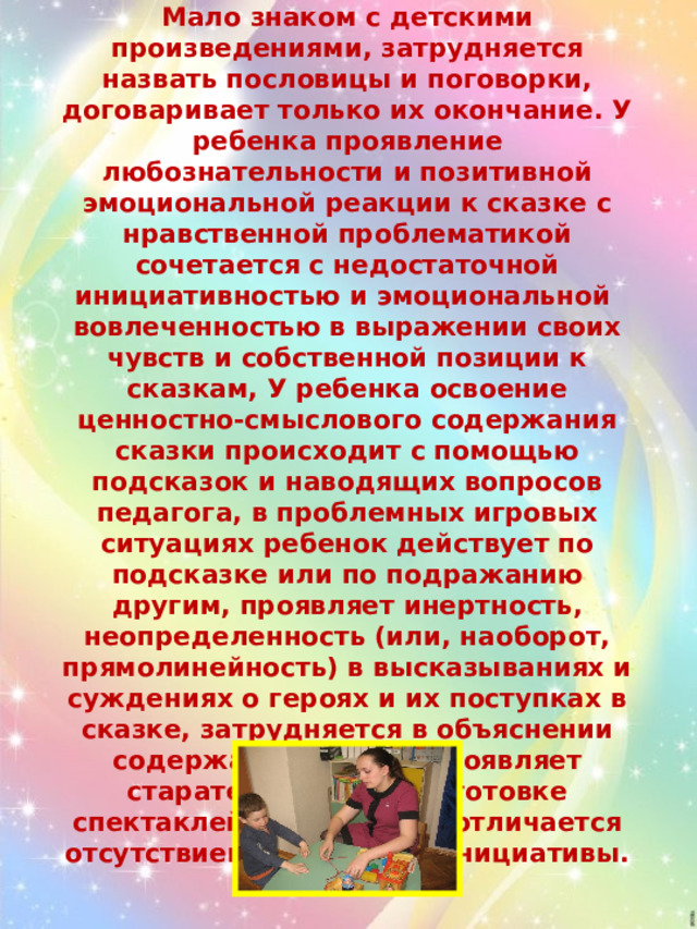 Средний уровень – у ребенка ограничен круг художественных впечатлений, связанных с образами-носителями нравственных ценностей. Мало знаком с детскими произведениями, затрудняется назвать пословицы и поговорки, договаривает только их окончание. У ребенка проявление любознательности и позитивной эмоциональной реакции к сказке с нравственной проблематикой сочетается с недостаточной инициативностью и эмоциональной вовлеченностью в выражении своих чувств и собственной позиции к сказкам, У ребенка освоение ценностно-смыслового содержания сказки происходит с помощью подсказок и наводящих вопросов педагога, в проблемных игровых ситуациях ребенок действует по подсказке или по подражанию другим, проявляет инертность, неопределенность (или, наоборот, прямолинейность) в высказываниях и суждениях о героях и их поступках в сказке, затрудняется в объяснении содержания сказок, проявляет старательность в подготовке спектаклей в Центре, но отличается отсутствием творческой инициативы. 