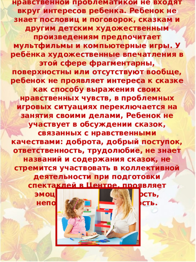 Низкий уровень – произведения с нравственной проблематикой не входят вкруг интересов ребенка. Ребенок не знает пословиц и поговорок, сказкам и другим детским художественным произведениям предпочитает мультфильмы и компьютерные игры. У ребёнка художественные впечатления в этой сфере фрагментарны, поверхностны или отсутствуют вообще, ребенок не проявляет интереса к сказке как способу выражения своих нравственных чувств, в проблемных игровых ситуациях переключается на занятия своими делами, Ребенок не участвует в обсуждении сказок, связанных с нравственными качествами: доброта, добрый поступок, ответственность, трудолюбие, не знает названий и содержания сказок, не стремится участвовать в коллективной деятельности при подготовки спектаклей в Центре, проявляет эмоциональную замкнутость, непослушание, пассивность. 