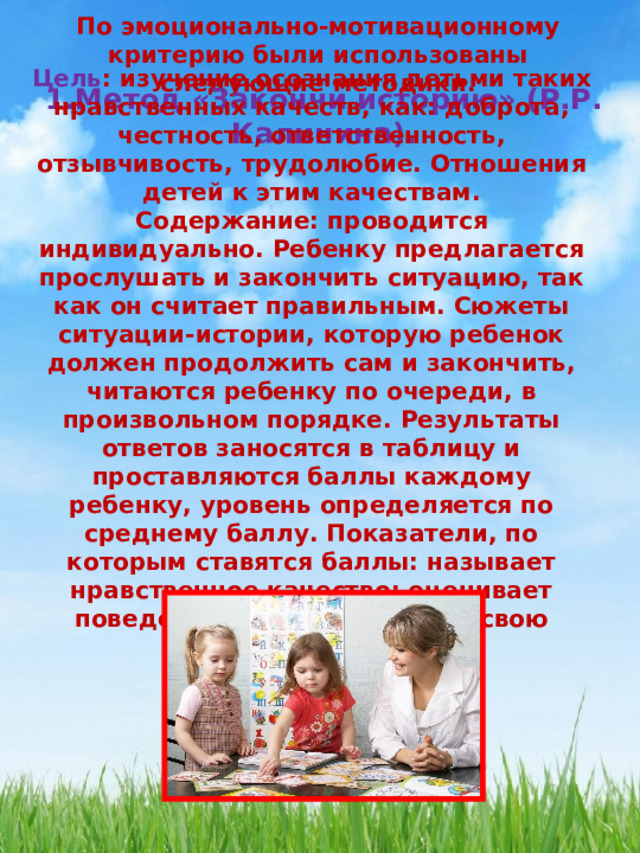 По эмоционально-мотивационному критерию были использованы следующие методики. 1.Метод «Закончи историю» (Р.Р. Калинина). Цель : изучение осознания детьми таких нравственных качеств, как: доброта, честность, ответственность, отзывчивость, трудолюбие. Отношения детей к этим качествам. Содержание: проводится индивидуально. Ребенку предлагается прослушать и закончить ситуацию, так как он считает правильным. Сюжеты ситуации-истории, которую ребенок должен продолжить сам и закончить, читаются ребенку по очереди, в произвольном порядке. Результаты ответов заносятся в таблицу и проставляются баллы каждому ребенку, уровень определяется по среднему баллу. Показатели, по которым ставятся баллы: называет нравственное качество; оценивает поведение детей; объясняет свою оценку.  