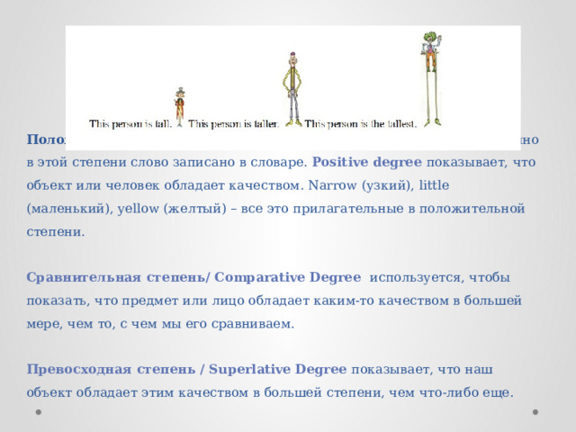      Положительная степень — это базовая форма прилагательного. Именно в этой степени слово записано в словаре. Positive degree показывает, что объект или человек обладает качеством. Narrow (узкий), little (маленький), yellow (желтый) – все это прилагательные в положительной степени.   Сравнительная степень/ Comparative Degree используется, чтобы показать, что предмет или лицо обладает каким-то качеством в большей мере, чем то, с чем мы его сравниваем.   Превосходная степень / Superlative Degree показывает, что наш объект обладает этим качеством в большей степени, чем что-либо еще. 