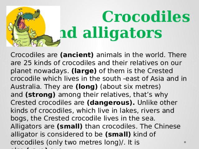  Crocodiles and alligators Crocodiles are  (ancient)  animals in the world. There are 25 kinds of crocodiles and their relatives on our planet nowadays.  (large)  of them is the Crested crocodile which lives in the south -east of Asia and in Australia. They are  (long)  (about six metres) and  (strong)  among their relatives, that’s why Crested crocodiles are  (dangerous).  Unlike other kinds of crocodiles, which live in lakes, rivers and bogs, the Crested crocodile lives in the sea. Alligators are  (small)  than crocodiles. The Chinese alligator is considered to be  (small)  kind of crocodiles (only two metres long)/. It is also  (rare)  one. 