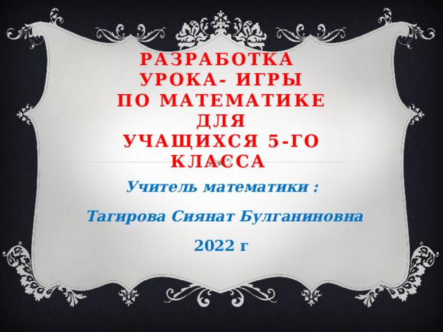 Разработка  урока- игры  по математике  для  учащихся 5-го класса Учитель математики :  Тагирова Сиянат Булганиновна 2022 г 