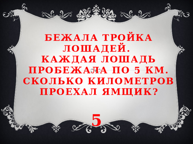 Бежала тройка лошадей.  Каждая лошадь пробежала по 5 км. Сколько километров проехал ямщик? 5 