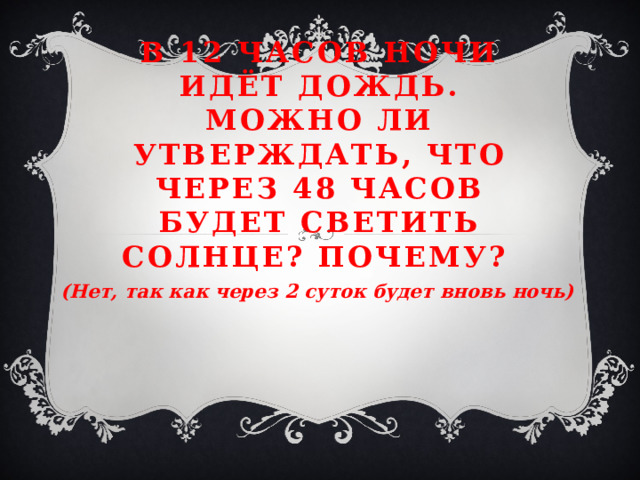 В 12 часов ночи идёт дождь. Можно ли утверждать, что через 48 часов будет светить солнце? Почему?    (Нет, так как через 2 суток будет вновь ночь)   