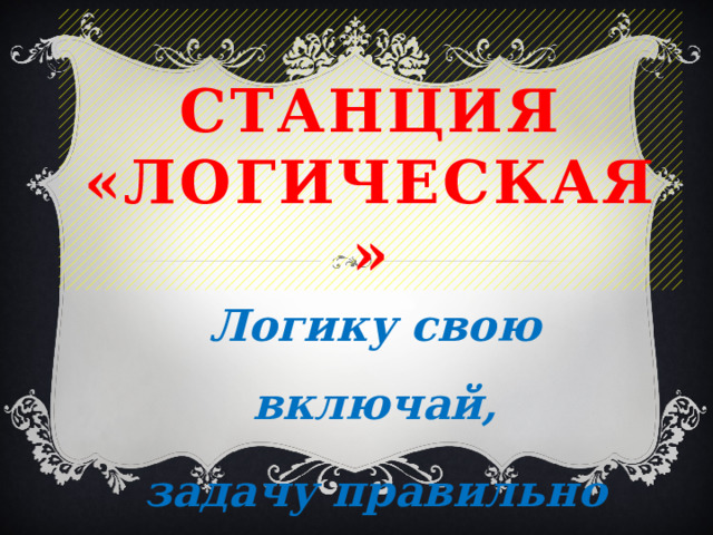 Станция «Логическая» Логику свою включай, задачу правильно решай. 