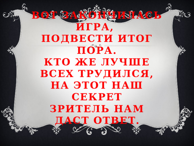 Вот закончилась игра,  подвести итог пора.  Кто же лучше всех трудился,  На этот наш секрет  зритель нам даст ответ.  