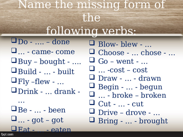 Name the missing form of the  following verbs: Do - …. – done … - came- come Buy – bought - …. Build - … - built Fly –flew - … Drink - … drank - … Be - … - been … - got – got Eat - … - eaten Blow- blew - … Choose - … chose - … Go – went - … … -cost – cost Draw - … - drawn Begin - … - begun … - broke – broken Cut - … - cut Drive – drove - … Bring - … - brought 