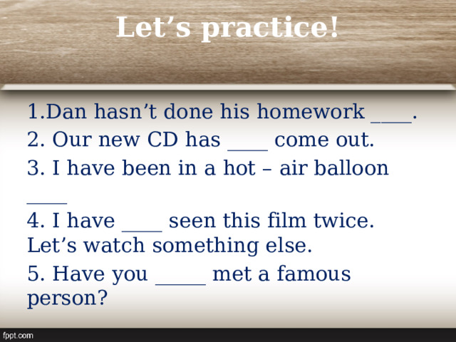 Let’s practice!   Dan hasn’t done his homework ____. 2. Our new CD has ____ come out. 3. I have been in a hot – air balloon ____ 4. I have ____ seen this film twice. Let’s watch something else. 5. Have you _____ met a famous person? 