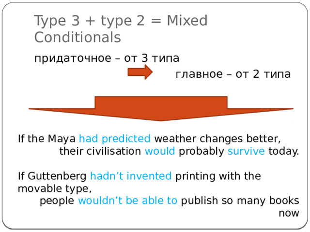 Type 3 + type 2 = Mixed Conditionals придаточное – от 3 типа главное – от 2 типа If the Maya had predicted weather changes better, their civilisation would probably survive today. If Guttenberg hadn’t invented printing with the movable type,  people wouldn’t be able to publish so many books now 