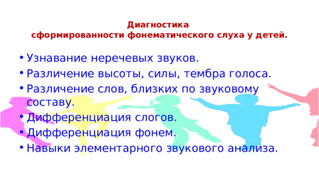 Диагностика  сформированности фонематического слуха у детей.   Узнавание неречевых звуков. Различение высоты, силы, тембра голоса. Различение слов, близких по звуковому составу. Дифференциация слогов. Дифференциация фонем. Навыки элементарного звукового анализа. 