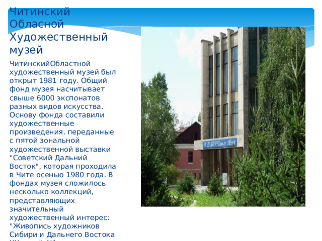 Читинский Обласной Художественный музей ЧитинскийОбластной художественный музей был открыт 1981 году. Общий фонд музея насчитывает свыше 6000 экспонатов разных видов искусства. Основу фонда составили художественные произведения, переданные с пятой зональной художественной выставки 