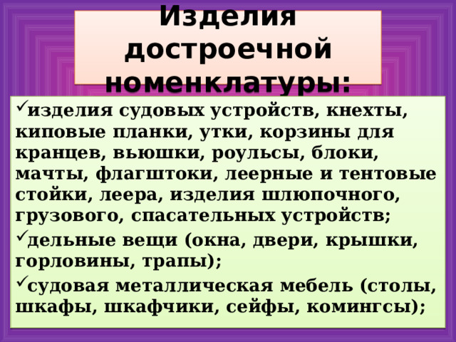 Изделия достроечной номенклатуры: изделия судовых устройств, кнехты, киповые планки, утки, корзины для кранцев, вьюшки, роульсы, блоки, мачты, флагштоки, леерные и тентовые стойки, леера, изделия шлюпочного, грузового, спасательных устройств; дельные вещи (окна, двери, крышки, горловины, трапы); судовая металлическая мебель (столы, шкафы, шкафчики, сейфы, комингсы); 