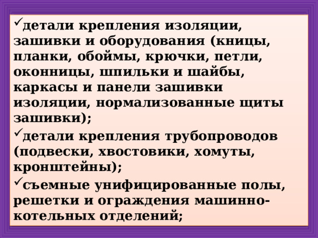 детали крепления изоляции, зашивки и оборудования (кницы, планки, обоймы, крючки, петли, оконницы, шпильки и шайбы, каркасы и панели зашивки изоляции, нормализованные щиты зашивки); детали крепления трубопроводов (подвески, хвостовики, хомуты, кронштейны); съемные унифицированные полы, решетки и ограждения машинно-котельных отделений; 