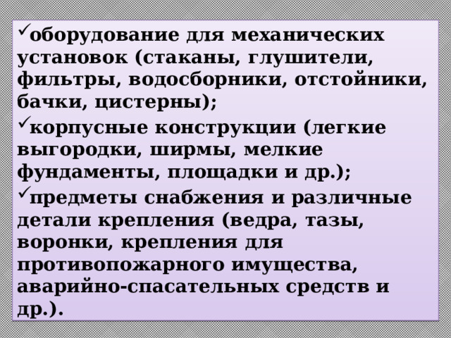 оборудование для механических установок (стаканы, глушители, фильтры, водосборники, отстойники, бачки, цистерны); корпусные конструкции (легкие выгородки, ширмы, мелкие фундаменты, площадки и др.); предметы снабжения и различные детали крепления (ведра, тазы, воронки, крепления для противопожарного имущества, аварийно-спасательных средств и др.). 