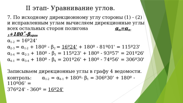 II этап- Уравнивание углов. 7. По исходному дирекционному углу стороны (1) - (2) и исправленным углам вычисляем дирекционные углы всех остальных сторон полигона α n =α n-1 +180˚-β прав α 1-2  = 16º24' α 2-3  = α 1-2  + 180º - β 2  =  16º24'  + 180º - 81º01' = 115º23' α 3-4  = α 2-3  + 180º - β 3  = 115º23' + 180º - 93º57' = 201º26' α 4-1  = α 3-4  + 180º - β 4  = 201º26' + 180º - 74º56' = 306º30' Записываем дирекционные углы в графу 4 ведомости. контроль: α 1-2  = α 4-1  + 180º- β 1  = 306º30' + 180º - 110º06’ = 376º24' - 360º =  16º24' 