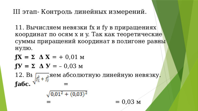 III этап- Контроль линейных измерений. 11. Вычисляем невязки fх и fу в приращениях координат по осям x и y. Так как теоретические суммы приращений координат в полигоне равны нулю. ƒХ = Σ Δ Х = + 0,01 м ƒУ = Σ Δ У = – 0,03 м 12. Вычисляем абсолютную линейную невязку. ƒабс. = =  = = 0,03 м 