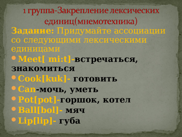 Задание: Придумайте ассоциации со следующими лексическими единицами Meet [ mi : t ]- встречаться, знакомиться Cook [ kuk ]- готовить Can -мочь, уметь Pot[pot]- горшок , котел Ball[bol]- мяч Lip [ lip ]- губа 