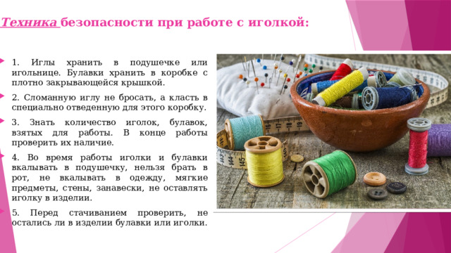 Техника безопасности при работе с иголкой: 1. Иглы хранить в подушечке или игольнице. Булавки хранить в коробке с плотно закрывающейся крышкой. 2. Сломанную иглу не бросать, а класть в специально отведенную для этого коробку. 3. Знать количество иголок, булавок, взятых для работы. В конце работы проверить их наличие. 4. Во время работы иголки и булавки вкалывать в подушечку, нельзя брать в рот, не вкалывать в одежду, мягкие предметы, стены, занавески, не оставлять иголку в изделии. 5. Перед стачиванием проверить, не остались ли в изделии булавки или иголки. 