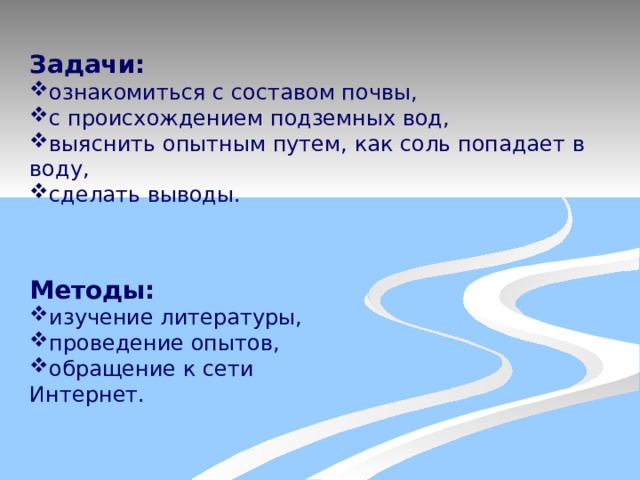 Задачи: ознакомиться с составом почвы, с происхождением подземных вод, выяснить опытным путем, как соль попадает в воду, сделать выводы. Методы: изучение литературы, проведение опытов, обращение к сети Интернет. 