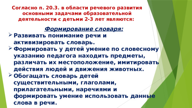 Согласно п. 20.3. в области речевого развития основными задачами образовательной деятельности с детьми 2-3 лет являются: Формирование словаря: Развивать понимание речи и активизировать словарь. Формировать у детей умение по словесному указанию педагога находить предметы, различать их местоположение, имитировать действия людей и движения животных. Обогащать словарь детей существительными, глаголами, прилагательными, наречиями и формировать умение использовать данные слова в речи. 