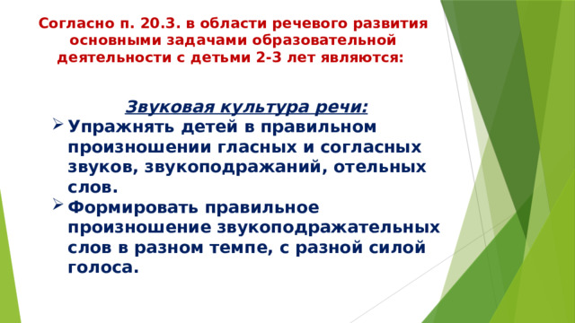 Согласно п. 20.3. в области речевого развития основными задачами образовательной деятельности с детьми 2-3 лет являются: Звуковая культура речи: Упражнять детей в правильном произношении гласных и согласных звуков, звукоподражаний, отельных слов. Формировать правильное произношение звукоподражательных слов в разном темпе, с разной силой голоса. 