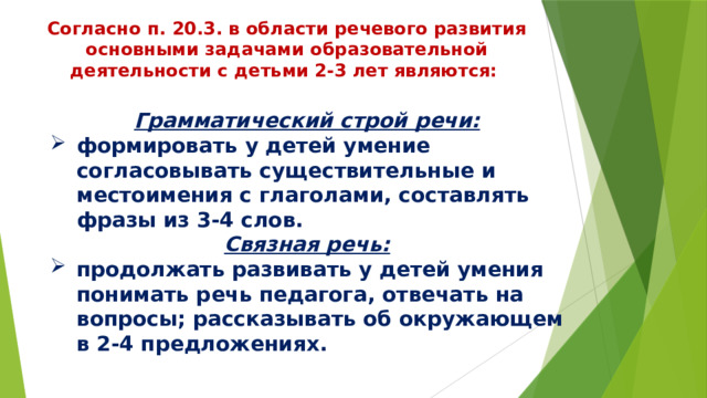 Согласно п. 20.3. в области речевого развития основными задачами образовательной деятельности с детьми 2-3 лет являются: Грамматический строй речи: формировать у детей умение согласовывать существительные и местоимения с глаголами, составлять фразы из 3-4 слов. Связная речь: продолжать развивать у детей умения понимать речь педагога, отвечать на вопросы; рассказывать об окружающем в 2-4 предложениях. 