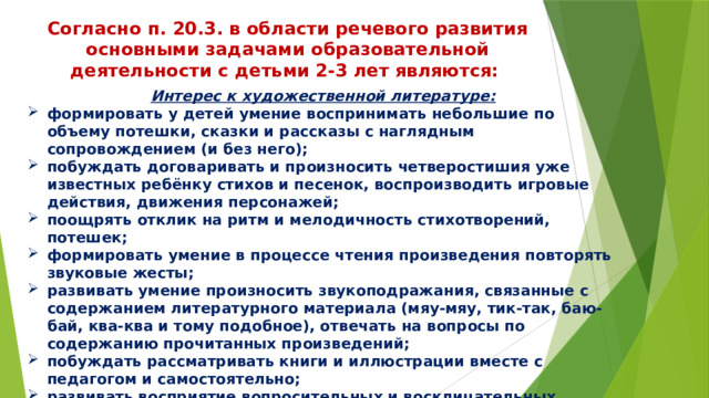 Согласно п. 20.3. в области речевого развития основными задачами образовательной деятельности с детьми 2-3 лет являются: Интерес к художественной литературе: формировать у детей умение воспринимать небольшие по объему потешки, сказки и рассказы с наглядным сопровождением (и без него); побуждать договаривать и произносить четверостишия уже известных ребёнку стихов и песенок, воспроизводить игровые действия, движения персонажей; поощрять отклик на ритм и мелодичность стихотворений, потешек; формировать умение в процессе чтения произведения повторять звуковые жесты; развивать умение произносить звукоподражания, связанные с содержанием литературного материала (мяу-мяу, тик-так, баю-бай, ква-ква и тому подобное), отвечать на вопросы по содержанию прочитанных произведений; побуждать рассматривать книги и иллюстрации вместе с педагогом и самостоятельно; развивать восприятие вопросительных и восклицательных интонаций художественного произведения. 