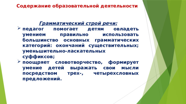 Содержание образовательной деятельности Грамматический строй речи: педагог помогает детям овладеть умением правильно использовать большинство основных грамматических категорий: окончаний существительных; уменьшительно-ласкательных суффиксов; поощряет словотворчество, формирует умение детей выражать свои мысли посредством трех-, четырехсловных предложений. 